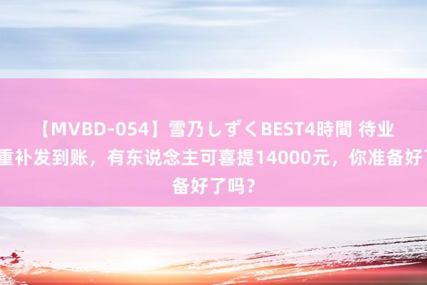 【MVBD-054】雪乃しずくBEST4時間 待业金双重补发到账，有东说念主可喜提14000元，你准备好了吗？