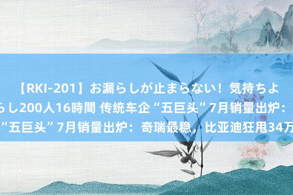 【RKI-201】お漏らしが止まらない！気持ちよすぎる失禁・羞恥お漏らし200人16時間 传统车企“五巨头”7月销量出炉：奇瑞最稳，比亚迪狂甩34万辆