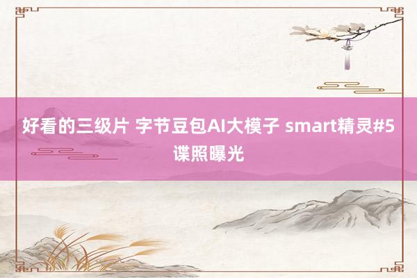 好看的三级片 字节豆包AI大模子 smart精灵#5谍照曝光