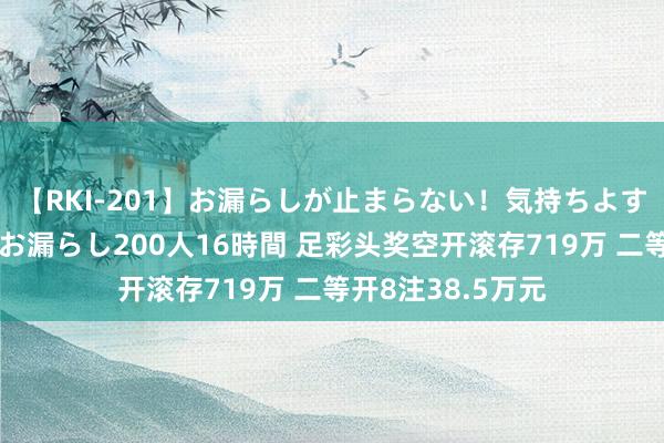 【RKI-201】お漏らしが止まらない！気持ちよすぎる失禁・羞恥お漏らし200人16時間 足彩头奖空开滚存719万 二等开8注38.5万元