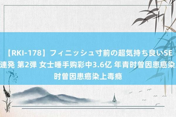 【RKI-178】フィニッシュ寸前の超気持ち良いSEX 307連発 第2弾 女士唾手购彩中3.6亿 年青时曾因患癌染上毒瘾