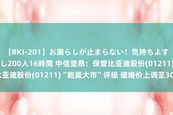 【RKI-201】お漏らしが止まらない！気持ちよすぎる失禁・羞恥お漏らし200人16時間 中信里昂：保管比亚迪股份(01211)“跑赢大市”评级 缱绻价上调至300港元