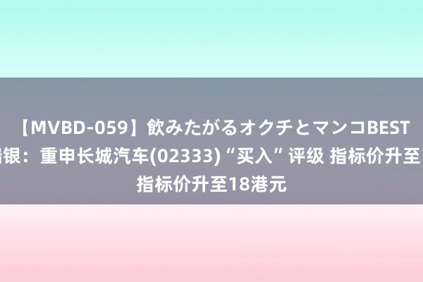 【MVBD-059】飲みたがるオクチとマンコBEST（） 瑞银：重申长城汽车(02333)“买入”评级 指标价升至18港元