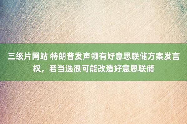 三级片网站 特朗普发声领有好意思联储方案发言权，若当选很可能改造好意思联储