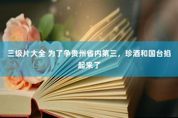 三级片大全 为了争贵州省内第三，珍酒和国台掐起来了