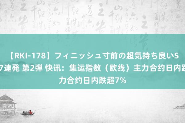 【RKI-178】フィニッシュ寸前の超気持ち良いSEX 307連発 第2弾 快讯：集运指数（欧线）主力合约日内跌超7%