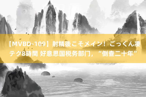 【MVBD-109】射精後こそメイン！ごっくん凄テク8時間 好意思国税务部门，“倒查二十年”