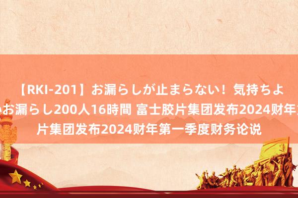 【RKI-201】お漏らしが止まらない！気持ちよすぎる失禁・羞恥お漏らし200人16時間 富士胶片集团发布2024财年第一季度财务论说