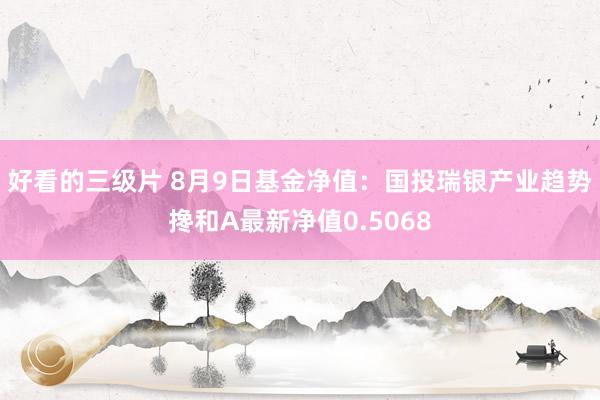 好看的三级片 8月9日基金净值：国投瑞银产业趋势搀和A最新净值0.5068