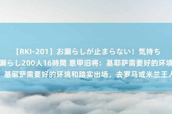 【RKI-201】お漏らしが止まらない！気持ちよすぎる失禁・羞恥お漏らし200人16時間 意甲旧将：基耶萨需要好的环境和踏实出场，去罗马或米兰王人会很棒