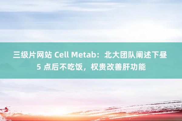 三级片网站 Cell Metab：北大团队阐述下昼 5 点后不吃饭，权贵改善肝功能