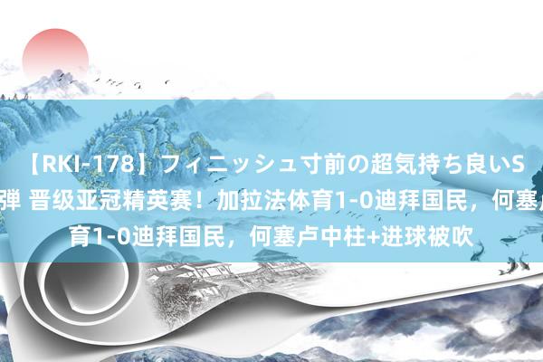 【RKI-178】フィニッシュ寸前の超気持ち良いSEX 307連発 第2弾 晋级亚冠精英赛！加拉法体育1-0迪拜国民，何塞卢中柱+进球被吹