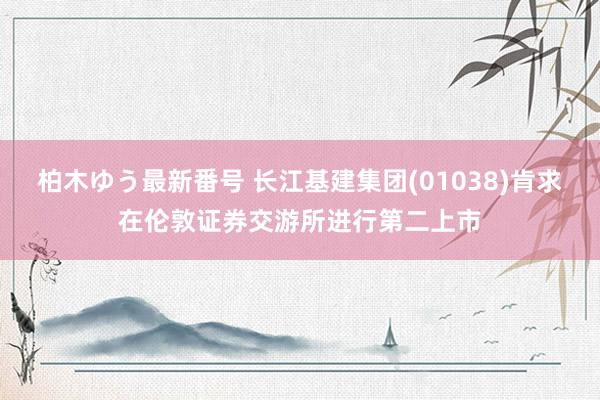 柏木ゆう最新番号 长江基建集团(01038)肯求在伦敦证券交游所进行第二上市