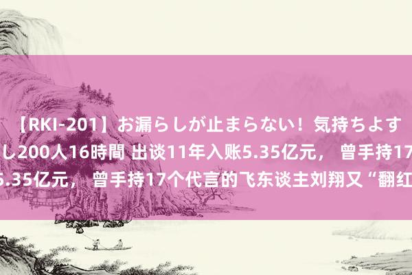 【RKI-201】お漏らしが止まらない！気持ちよすぎる失禁・羞恥お漏らし200人16時間 出谈11年入账5.35亿元， 曾手持17个代言的飞东谈主刘翔又“翻红”了？