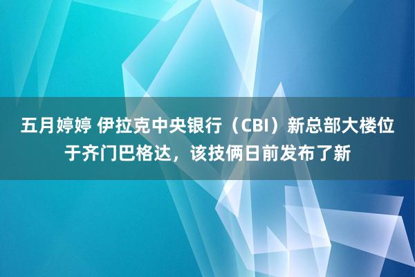 五月婷婷 伊拉克中央银行（CBI）新总部大楼位于齐门巴格达，该技俩日前发布了新