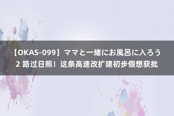 【OKAS-099】ママと一緒にお風呂に入ろう 2 路过日照！这条高速改扩建初步假想获批