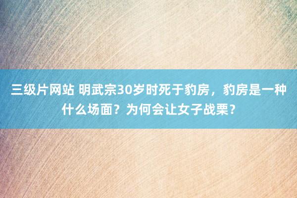 三级片网站 明武宗30岁时死于豹房，豹房是一种什么场面？为何会让女子战栗？