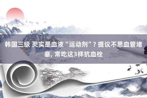 韩国三级 芡实是血液“运动剂”? 提议不思血管堵塞， 常吃这3样抗血栓