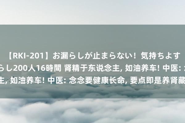 【RKI-201】お漏らしが止まらない！気持ちよすぎる失禁・羞恥お漏らし200人16時間 肾精于东说念主， 如油养车! 中医: 念念要健康长命， 要点即是养肾藏精!