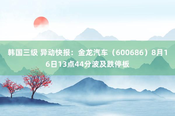 韩国三级 异动快报：金龙汽车（600686）8月16日13点44分波及跌停板