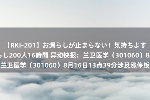 【RKI-201】お漏らしが止まらない！気持ちよすぎる失禁・羞恥お漏らし200人16時間 异动快报：兰卫医学（301060）8月16日13点39分涉及涨停板