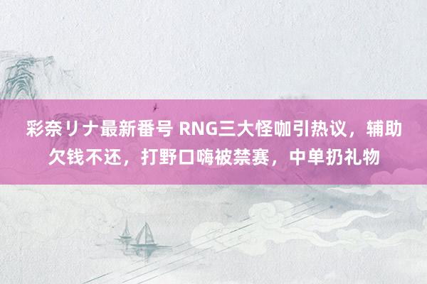 彩奈リナ最新番号 RNG三大怪咖引热议，辅助欠钱不还，打野口嗨被禁赛，中单扔礼物