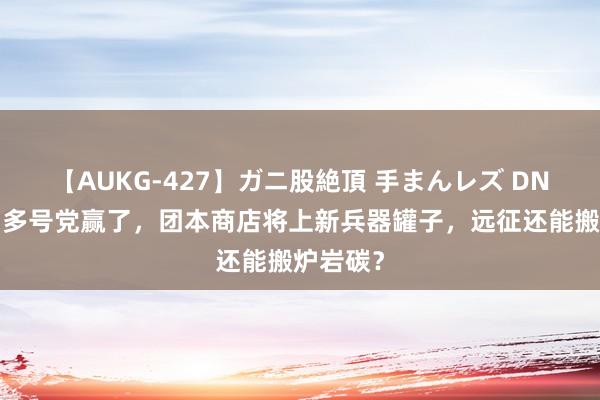 【AUKG-427】ガニ股絶頂 手まんレズ DNF手游：多号党赢了，团本商店将上新兵器罐子，远征还能搬炉岩碳？