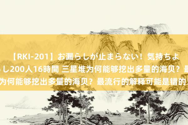 【RKI-201】お漏らしが止まらない！気持ちよすぎる失禁・羞恥お漏らし200人16時間 三星堆为何能够挖出多量的海贝？最流行的解释可能是错的！