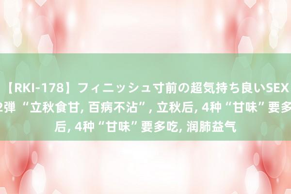 【RKI-178】フィニッシュ寸前の超気持ち良いSEX 307連発 第2弾 “立秋食甘， 百病不沾”， 立秋后， 4种“甘味”要多吃， 润肺益气