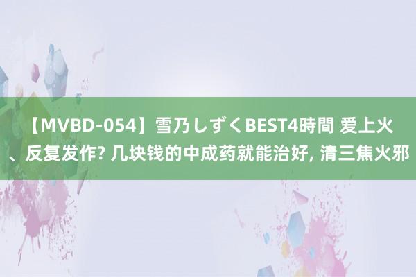 【MVBD-054】雪乃しずくBEST4時間 爱上火、反复发作? 几块钱的中成药就能治好， 清三焦火邪