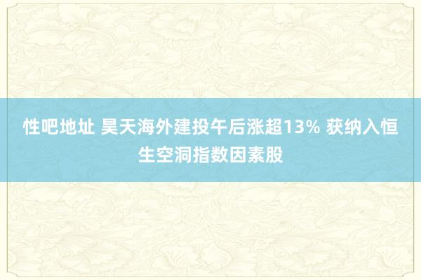 性吧地址 昊天海外建投午后涨超13% 获纳入恒生空洞指数因素股