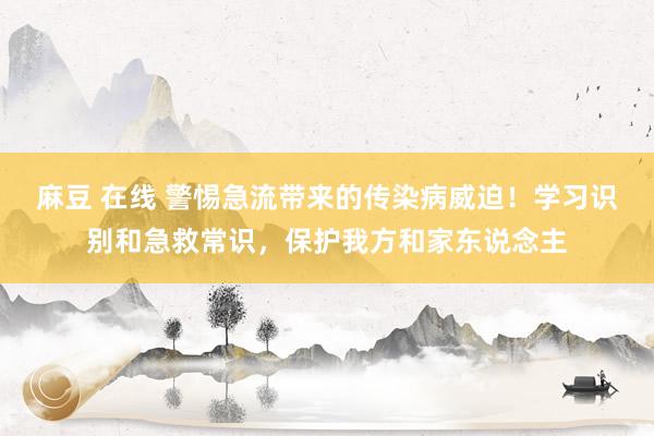 麻豆 在线 警惕急流带来的传染病威迫！学习识别和急救常识，保护我方和家东说念主