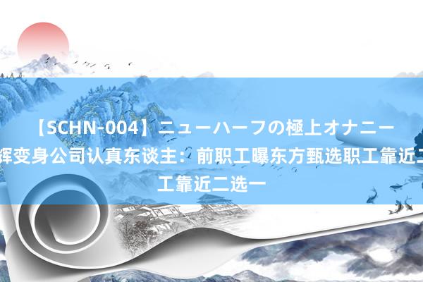 【SCHN-004】ニューハーフの極上オナニー 董宇辉变身公司认真东谈主：前职工曝东方甄选职工靠近二选一