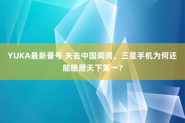 YUKA最新番号 失去中国阛阓，三星手机为何还能稳居天下第一？