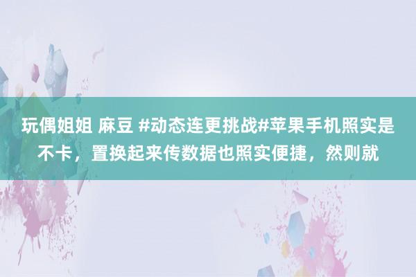 玩偶姐姐 麻豆 #动态连更挑战#苹果手机照实是不卡，置换起来传数据也照实便捷，然则就