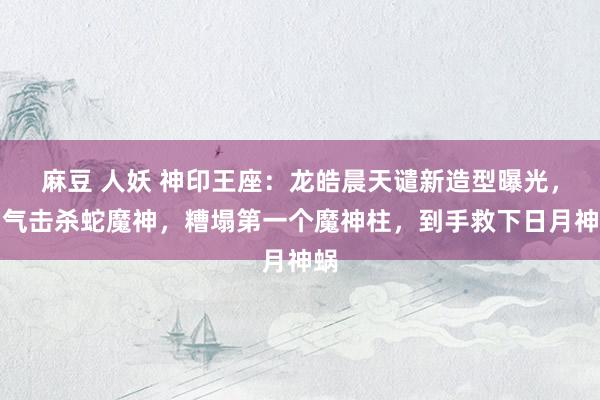 麻豆 人妖 神印王座：龙皓晨天谴新造型曝光，霸气击杀蛇魔神，糟塌第一个魔神柱，到手救下日月神蜗