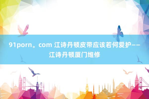 91porn。com 江诗丹顿皮带应该若何爱护——江诗丹顿厦门维修