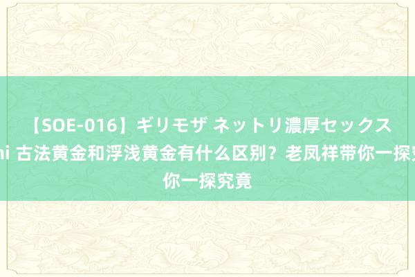 【SOE-016】ギリモザ ネットリ濃厚セックス Ami 古法黄金和浮浅黄金有什么区别？老凤祥带你一探究竟