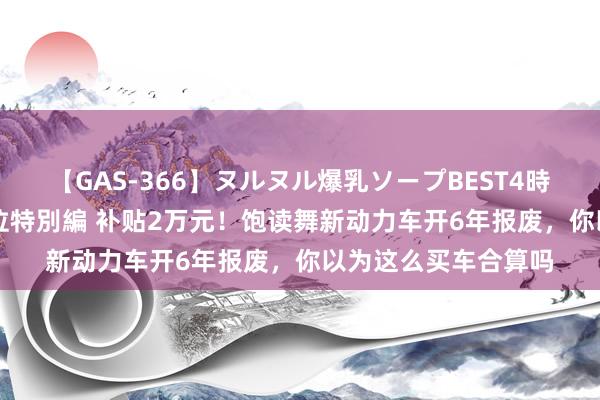 【GAS-366】ヌルヌル爆乳ソープBEST4時間 マットSEX騎乗位特別編 补贴2万元！饱读舞新动力车开6年报废，你以为这么买车合算吗