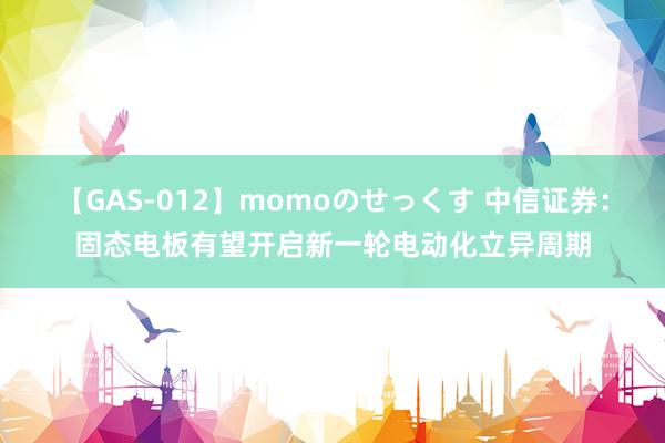 【GAS-012】momoのせっくす 中信证券：固态电板有望开启新一轮电动化立异周期