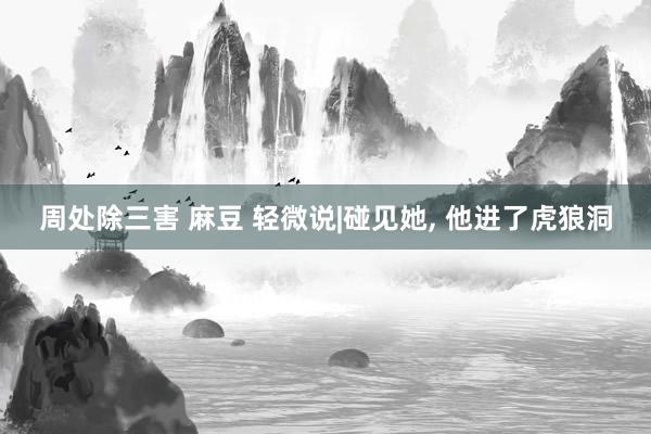 周处除三害 麻豆 轻微说|碰见她， 他进了虎狼洞