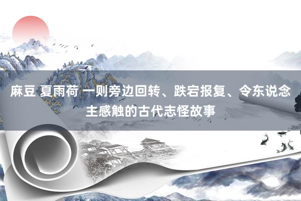 麻豆 夏雨荷 一则旁边回转、跌宕报复、令东说念主感触的古代志怪故事