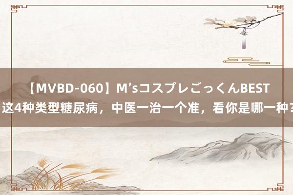 【MVBD-060】M’sコスプレごっくんBEST 这4种类型糖尿病，中医一治一个准，看你是哪一种？