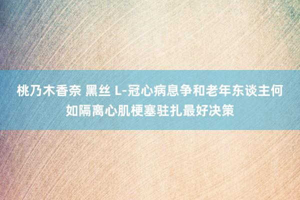 桃乃木香奈 黑丝 L-冠心病息争和老年东谈主何如隔离心肌梗塞驻扎最好决策