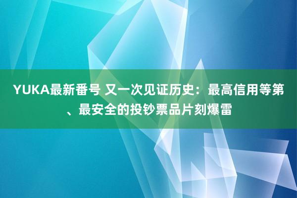 YUKA最新番号 又一次见证历史：最高信用等第、最安全的投钞票品片刻爆雷