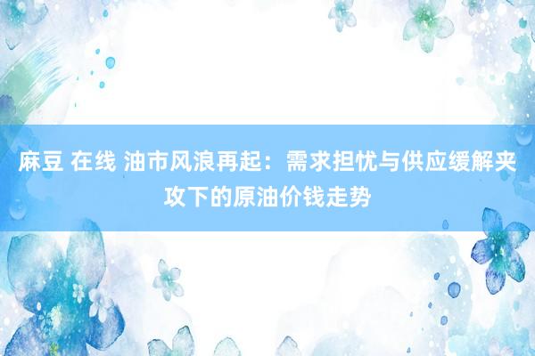 麻豆 在线 油市风浪再起：需求担忧与供应缓解夹攻下的原油价钱走势