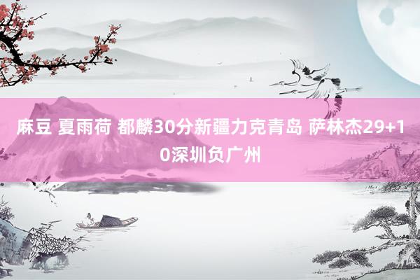 麻豆 夏雨荷 都麟30分新疆力克青岛 萨林杰29+10深圳负广州