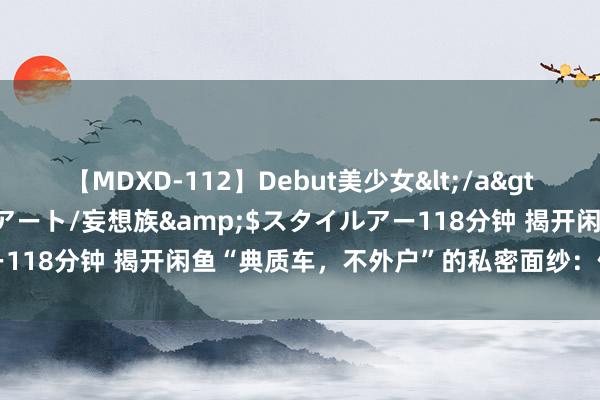 【MDXD-112】Debut美少女</a>2005-02-15スタイルアート/妄想族&$スタイルアー118分钟 揭开闲鱼“典质车，不外户”的私密面纱：你确切敢买吗？