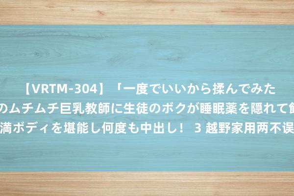 【VRTM-304】「一度でいいから揉んでみたい！」はち切れんばかりのムチムチ巨乳教師に生徒のボクが睡眠薬を隠れて飲ませて、夢の豊満ボディを堪能し何度も中出し！ 3 越野家用两不误的SUV，上能打豪华，下能打紧凑，7万多！