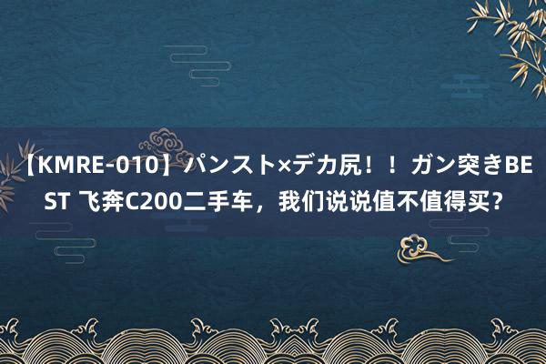 【KMRE-010】パンスト×デカ尻！！ガン突きBEST 飞奔C200二手车，我们说说值不值得买？